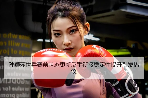 孙颖莎世乒赛前状态更新反手衔接稳定性提升引发热议